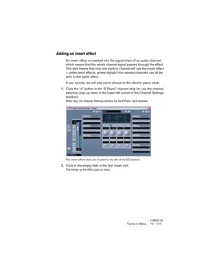 Page 127CUBASE SETutorial 3: Mixing 10 – 127
Adding an insert effect
An insert effect is inserted into the signal chain of an audio channel, 
which means that the whole channel signal passes through the effect. 
This also means that only one track or channel will use the insert effect 
– unlike send effects, where signals from several channels can all be 
sent to the same effect.
In our tutorial, we will add some chorus to the electric piano track.
1.Click the “e” button in the “E.Piano” channel strip (or use...