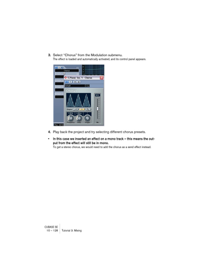 Page 128CUBASE SE10 – 128 Tutorial 3: Mixing
3.Select “Chorus” from the Modulation submenu.
The effect is loaded and automatically activated, and its control panel appears.
4.Play back the project and try selecting different chorus presets.
• In this case we inserted an effect on a mono track – this means the out-
put from the effect will still be in mono.
To get a stereo chorus, we would need to add the chorus as a send effect instead.  