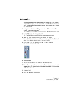 Page 129CUBASE SETutorial 3: Mixing 10 – 129
Automation
All mixer parameters can be automated in Cubase SE. In the final ex-
ample in this chapter, we will do a simple fade in for the electric piano 
track, so that it starts inaudible and reaches its full level at bar 9, where 
the strings start:
1.Arrange your windows so that you can see both the events in the 
Project window and the mixer.
This is not strictly necessary but it makes it easier to see where the electric piano starts.
2.Turn off Cycle on the...