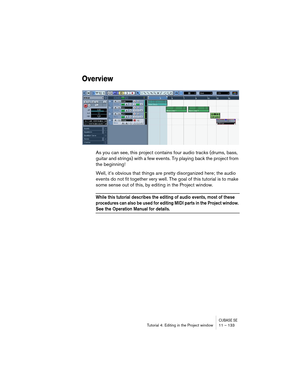 Page 133CUBASE SETutorial 4: Editing in the Project window 11 – 133
Overview
As you can see, this project contains four audio tracks (drums, bass, 
guitar and strings) with a few events. Try playing back the project from 
the beginning!
Well, it’s obvious that things are pretty disorganized here; the audio 
events do not fit together very well. The goal of this tutorial is to make 
some sense out of this, by editing in the Project window.
While this tutorial describes the editing of audio events, most of these...