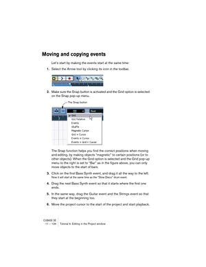 Page 134CUBASE SE11 – 134 Tutorial 4: Editing in the Project window
Moving and copying events
Let’s start by making the events start at the same time:
1.Select the Arrow tool by clicking its icon in the toolbar.
2.Make sure the Snap button is activated and the Grid option is selected 
on the Snap pop-up menu.
The Snap function helps you find the correct positions when moving 
and editing, by making objects “magnetic” to certain positions (or to 
other objects). When the Grid option is selected and the Grid...