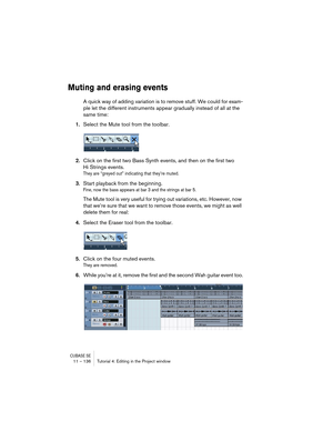 Page 136CUBASE SE11 – 136 Tutorial 4: Editing in the Project window
Muting and erasing events
A quick way of adding variation is to remove stuff. We could for exam-
ple let the different instruments appear gradually instead of all at the 
same time:
1.Select the Mute tool from the toolbar.
2.Click on the first two Bass Synth events, and then on the first two 
Hi Strings events.
They are “greyed out” indicating that they’re muted.
3.Start playback from the beginning.
Fine, now the bass appears at bar 3 and the...