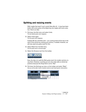 Page 137CUBASE SETutorial 4: Editing in the Project window 11 – 137
Splitting and resizing events
Well, maybe that wasn’t such a good idea after all – it may have been 
better with some guitar at the beginning, but maybe with some varia-
tion. Here’s an idea:
1.Pull down the Edit menu and select Undo.
The last deleted guitar event reappears.
2.Select Undo again.
The first guitar event reappears. 
Cubase SE has unlimited undo – you could go back all the way to the 
start of this tutorial by undoing your actions,...