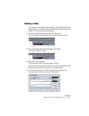 Page 139CUBASE SETutorial 4: Editing in the Project window 11 – 139
Adding a fade
The strings in bar 5 appear rather abruptly – they would benefit from 
being faded in. In the Mixing tutorial we created a fade by automating 
a fader – let’s try another method instead:
1.Click on the first Hi Strings event with the Arrow tool.
The event is selected. The blue handles at the top are fade and volume handles.
2.Click at the upper left handle and drag it to the right.
A thin blue line indicates the fade-in.
3.Play...