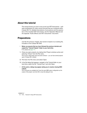 Page 142CUBASE SE12 – 142 Tutorial 5: Using VST Instruments
About this tutorial
This tutorial shows you how to set up and use VST Instruments – soft-
ware synthesizers (or other sound sources) that are contained within 
Cubase SE. For detailed descriptions of procedures and the parame-
ters of the included VST Instruments, see the Operation Manual and 
the separate “Audio Effects and VST instruments” document.
Preparations
Just like the previous chapter, this tutorial is based on an existing file, 
included on...