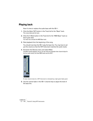 Page 146CUBASE SE12 – 146 Tutorial 5: Using VST Instruments
Playing back
Now it’s time to replace the audio bass with the VB-1:
1.Click the Mute (“M”) button in the Track list for the “Bass” track.
This mutes (silences) the track.
2.Click the lit Mute button in the Track list for the “MIDI Bass” track so 
that it goes dark.
You have now unmuted the MIDI Bass track.
3.Start playback from the beginning of the song.
You should now hear the VB-1 play the bass line. You may have to ad-
just the volume so that the VST...