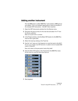 Page 147CUBASE SETutorial 5: Using VST Instruments 12 – 147
Adding another instrument
The next MIDI track is called “MIDI Perc” and contains a MIDI percus-
sion pattern. This is an excellent opportunity to check out another of 
the included VST Instruments – the LM-7 drum machine:
1.Open the VST Instruments window from the Devices menu.
2.Pull down the pop-up menu for the next slot and select “lm-7” from 
the Drums submenu.
Make sure its power button is activated.
3.In the Project window, click the Mute (“M”)...