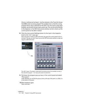 Page 148CUBASE SE12 – 148 Tutorial 5: Using VST Instruments
Hmmm, nothing can be heard – but the indicator in the Track list shows 
that MIDI notes are being played! The problem here is that the wrong 
program (drum set) is selected for the LM-7. For this track to play back 
properly, we should choose a percussion set. This can be done directly 
in the Inspector or the VST Instruments window, but let’s check out the 
control panel for the LM-7 instead:
8.Click the Instruments Settings button for the track in the...