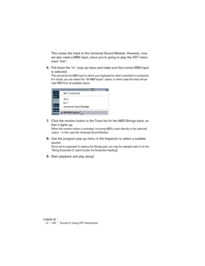 Page 150CUBASE SE12 – 150 Tutorial 5: Using VST Instruments
This routes the track to the Universal Sound Module. However, now 
we also need a MIDI input, since you’re going to play the VST instru-
ment “live”:
6.Pull down the “in:” pop-up menu and make sure the correct MIDI input 
is selected.
This should be the MIDI input to which your keyboard (or other controller) is connected. 
If in doubt, you can select the “All MIDI Inputs” option, in which case the track will ac-
cept MIDI from all available inputs....