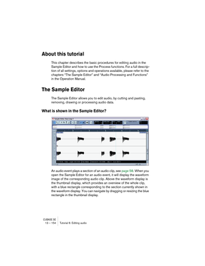 Page 154CUBASE SE13 – 154 Tutorial 6: Editing audio
About this tutorial
This chapter describes the basic procedures for editing audio in the 
Sample Editor and how to use the Process functions. For a full descrip-
tion of all settings, options and operations available, please refer to the 
chapters “The Sample Editor” and “Audio Processing and Functions” 
in the Operation Manual.
The Sample Editor
The Sample Editor allows you to edit audio, by cutting and pasting, 
removing, drawing or processing audio data....