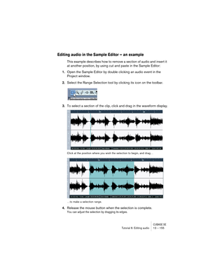 Page 155CUBASE SETutorial 6: Editing audio 13 – 155
Editing audio in the Sample Editor – an example
This example describes how to remove a section of audio and insert it 
at another position, by using cut and paste in the Sample Editor:
1.Open the Sample Editor by double clicking an audio event in the 
Project window.
2.Select the Range Selection tool by clicking its icon on the toolbar.
3.To select a section of the clip, click and drag in the waveform display.
Click at the position where you wish the selection...