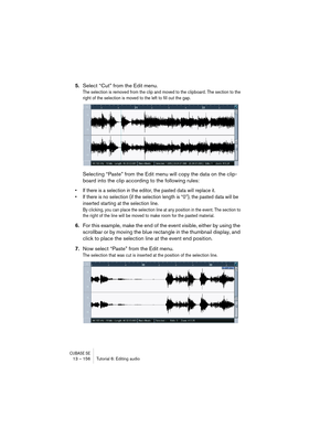 Page 156CUBASE SE13 – 156 Tutorial 6: Editing audio
5.Select “Cut” from the Edit menu.
The selection is removed from the clip and moved to the clipboard. The section to the 
right of the selection is moved to the left to fill out the gap.
Selecting “Paste” from the Edit menu will copy the data on the clip-
board into the clip according to the following rules:
• If there is a selection in the editor, the pasted data will replace it. 
• If there is no selection (if the selection length is “0”), the pasted data...