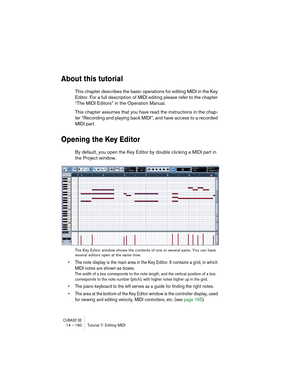 Page 160CUBASE SE14 – 160 Tutorial 7: Editing MIDI
About this tutorial
This chapter describes the basic operations for editing MIDI in the Key 
Editor. For a full description of MIDI editing please refer to the chapter 
“The MIDI Editors” in the Operation Manual.
This chapter assumes that you have read the instructions in the chap-
ter “Recording and playing back MIDI”, and have access to a recorded 
MIDI part.
Opening the Key Editor
By default, you open the Key Editor by double clicking a MIDI part in 
the...