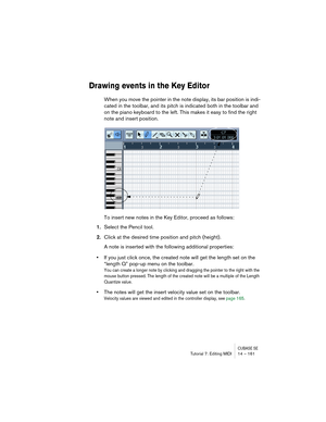 Page 161CUBASE SETutorial 7: Editing MIDI 14 – 161
Drawing events in the Key Editor
When you move the pointer in the note display, its bar position is indi-
cated in the toolbar, and its pitch is indicated both in the toolbar and 
on the piano keyboard to the left. This makes it easy to find the right 
note and insert position.
To insert new notes in the Key Editor, proceed as follows:
1.Select the Pencil tool.
2.Click at the desired time position and pitch (height).
A note is inserted with the following...