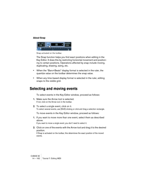 Page 162CUBASE SE14 – 162 Tutorial 7: Editing MIDI
About Snap
Snap activated on the toolbar.
The Snap function helps you find exact positions when editing in the 
Key Editor. It does this by restricting horizontal movement and position-
ing to certain positions. Operations affected by snap include moving, 
duplicating, drawing, sizing, etc.
•When the “Bars+Beats” display format is selected in the ruler, the 
quantize value on the toolbar determines the snap value.
•When any time-based display format is selected...