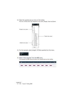 Page 164CUBASE SE14 – 164 Tutorial 7: Editing MIDI
2.Open the quantize pop-up menu on the toolbar.
The menu contains three main categories of note values, Straight, Triplet and Dotted.
3.For this example, select straight 1/8 Note quantize from the menu.
4.Select “Over Quantize” from the MIDI menu.
This quantizes the MIDI notes according to the Quantize pop-up menu setting.
Straight note values
Triplet note values
Dotted note values    