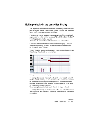 Page 165CUBASE SETutorial 7: Editing MIDI 14 – 165
Editing velocity in the controller display
The Key Editor controller display is used for viewing and editing vari-
ous values and events. The controller display can have one or several 
lanes, each showing a separate event type.
•If no controller display is shown, right-click (Win) or [Ctrl]-click (Mac) 
anywhere in the editor window and select “Create New Controller Lane” 
from the pop-up menu that appears.
This displays the controller display at the bottom of...