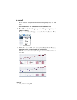 Page 166CUBASE SE14 – 166 Tutorial 7: Editing MIDI
An example
In the following example we will create a velocity ramp using the Line 
tool:
1.Add some notes in the note display by using the Pencil tool.
2.Select the Line tool from the pop-up menu that appears by clicking on 
the Line tool icon.
The other tools available on this pop-up menu are described in the Operation Manual.
3.Click where you want the ramp to start, move the pointer to where you 
want the ramp to end and release the mouse button.
When the...