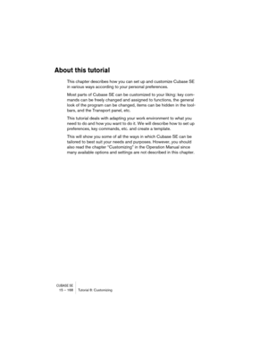 Page 168CUBASE SE15 – 168 Tutorial 8: Customizing
About this tutorial
This chapter describes how you can set up and customize Cubase SE 
in various ways according to your personal preferences.
Most parts of Cubase SE can be customized to your liking: key com-
mands can be freely changed and assigned to functions, the general 
look of the program can be changed, items can be hidden in the tool-
bars, and the Transport panel, etc.
This tutorial deals with adapting your work environment to what you 
need to do and...