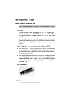 Page 18 
CUBASE SE
 
2 – 18 Installation and Requirements for Windows 
Hardware installation
 
About the copy protection key
 
Please read the following section before installing the program software.
 
New users
 
Included with the Cubase SE package, you will find a hardware key 
(sometimes referred to as a “dongle”) that is part of the Cubase SE 
copy protection scheme. Cubase SE will not run if this key isn’t installed 
properly. 
• 
You should first install the program (and any necessary hardware, see...