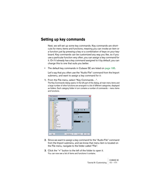 Page 171CUBASE SETutorial 8: Customizing 15 – 171
Setting up key commands
Next, we will set up some key commands. Key commands are short-
cuts for menu items and functions, meaning you can invoke an item or 
a function just by pressing a key or a combination of keys on your key-
board. Key commands can be customized any way you like, so if you 
use a particular function very often, you can assign a key command for 
it. Or if it already has a key command assigned to it by default, you can 
change this to one that...