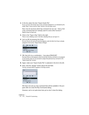 Page 172CUBASE SE15 – 172 Tutorial 8: Customizing
4.In the list, select the item “Import Audio File”.
As you can see, this function has no key command assigned to it, as indicated by the 
empty “Keys” column and the “Keys” section in the top right corner.
Now, how do we know which key command we can use – that is, find 
a key command that isn’t already used for some other function? 
Here’s how to find out:
5.Click in the “Type in Key” field to the right.
There is now a flashing cursor in the field, indicating...