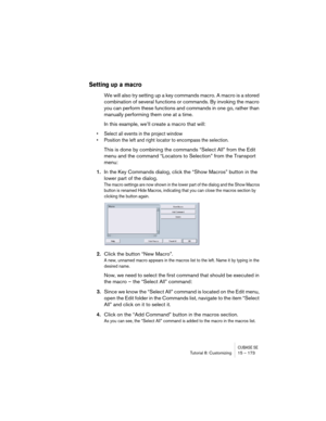 Page 173CUBASE SETutorial 8: Customizing 15 – 173
Setting up a macro
We will also try setting up a key commands macro. A macro is a stored 
combination of several functions or commands. By invoking the macro 
you can perform these functions and commands in one go, rather than 
manually performing them one at a time.
In this example, we’ll create a macro that will: 
• Select all events in the project window
• Position the left and right locator to encompass the selection. 
This is done by combining the commands...