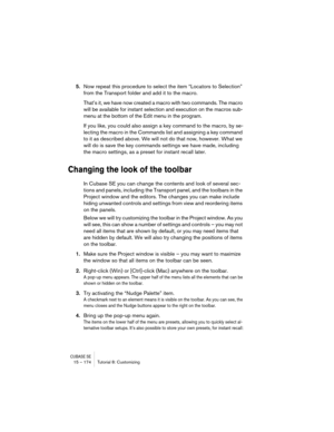 Page 174CUBASE SE15 – 174 Tutorial 8: Customizing
5.Now repeat this procedure to select the item “Locators to Selection” 
from the Transport folder and add it to the macro.
That’s it, we have now created a macro with two commands. The macro 
will be available for instant selection and execution on the macros sub-
menu at the bottom of the Edit menu in the program.
If you like, you could also assign a key command to the macro, by se-
lecting the macro in the Commands list and assigning a key command 
to it as...
