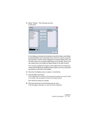 Page 175CUBASE SETutorial 8: Customizing 15 – 175
5.Select “Setup...” from the pop-up menu.
A dialog opens.
In this dialog you decide which elements should be shown and hidden, 
by selecting them and moving them from column to column using the 
arrow buttons. The left column displays the currently visible items, and 
the right column the currently hidden items on the toolbar. As you can 
see, several items are hidden by default (listed in the right column).
You can also configure the layout of the toolbar here,...