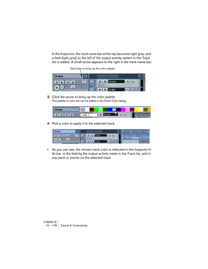 Page 178CUBASE SE15 – 178 Tutorial 8: Customizing
In the Inspector, the track name bar at the top becomes light grey, and 
a field (light grey) to the left of the output activity meters in the Track 
list is added. A small arrow appears to the right in the track name bar.
3.Click the arrow to bring up the color palette.
This palette or color set can be edited in the Event Color dialog.
4.Pick a color to apply it to the selected track.
•As you can see, the chosen track color is reflected in the Inspector ti-
tle...