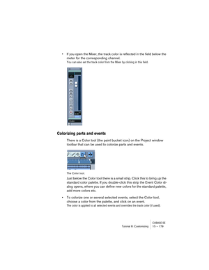 Page 179CUBASE SETutorial 8: Customizing 15 – 179
•If you open the Mixer, the track color is reflected in the field below the 
meter for the corresponding channel. 
You can also set the track color from the Mixer by clicking in this field.
Colorizing parts and events
There is a Color tool (the paint bucket icon) on the Project window 
toolbar that can be used to colorize parts and events.
The Color tool.
Just below the Color tool there is a small strip. Click this to bring up the 
standard color palette. If you...