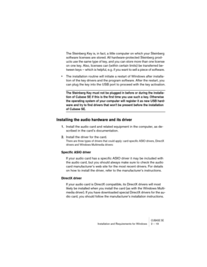 Page 19 
CUBASE SE
 
Installation and Requirements for Windows 2 – 19 
The Steinberg Key is, in fact, a little computer on which your Steinberg 
software licenses are stored. All hardware-protected Steinberg prod-
ucts use the same type of key, and you can store more than one license 
on one key. Also, licenses can (within certain limits) be transferred be-
tween keys – which is helpful, e.g. if you want to sell a piece of software.  
• 
The installation routine will initiate a restart of Windows after...