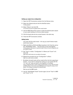 Page 181CUBASE SETutorial 8: Customizing 15 – 181
Setting up a typical bus configuration
1.Open the VST Connections window from the Devices menu.
2.Select the Outputs tab and click the Add Bus button.
A dialog appears.
3.Select “Stereo” and click OK.
You should now have two separate stereo output busses.
4.Use the ASIO Device Port column to select the desired audio outputs 
on your audio hardware for the two stereo busses.
5.Click the Inputs tab and set up input busses in the same way.
6.Close the VST...