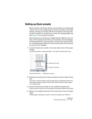 Page 183CUBASE SETutorial 8: Customizing 15 – 183
Setting up Zoom presets
When working in the Project window and the editors, you will typically 
need to zoom in and out depending on what you’re doing. In the project 
window, zooming can be done with the zoom sliders to the right, with 
the Zoom submenu on the Edit menu or with the magnifying glass tool 
(see page 71 for more about zooming).
Zoom presets are a handy way to toggle between different zoom set-
tings. In this example we will set up a two presets:...