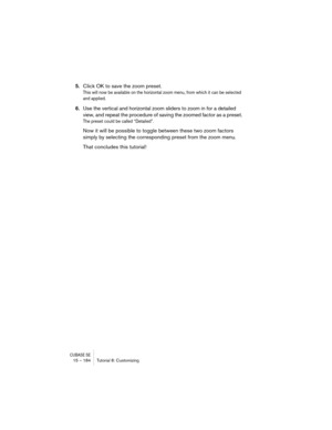Page 184CUBASE SE15 – 184 Tutorial 8: Customizing
5.Click OK to save the zoom preset.
This will now be available on the horizontal zoom menu, from which it can be selected 
and applied.
6.Use the vertical and horizontal zoom sliders to zoom in for a detailed 
view, and repeat the procedure of saving the zoomed factor as a preset.
The preset could be called “Detailed”.
Now it will be possible to toggle between these two zoom factors 
simply by selecting the corresponding preset from the zoom menu.
That concludes...