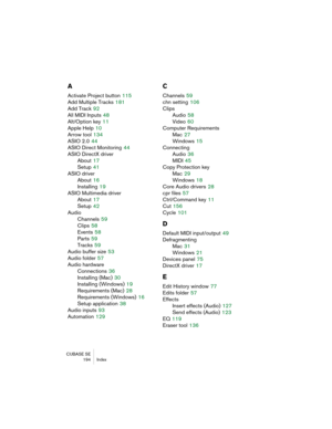 Page 194CUBASE SE
194 Index
A
Activate Project button 115
Add Multiple Tracks
 181
Add Track
 92
All MIDI Inputs
 48
Alt/Option key
 11
Apple Help
 10
Arrow tool
 134
ASIO 2.0
 44
ASIO Direct Monitoring
 44
ASIO DirectX driver
About
 17
Setup
 41
ASIO driver
About
 16
Installing
 19
ASIO Multimedia driver
About
 17
Setup
 42
Audio
Channels
 59
Clips
 58
Events
 58
Parts
 59
Tracks
 59
Audio buffer size
 53
Audio folder
 57
Audio hardware
Connections
 36
Installing (Mac)
 30
Installing (Windows)
 19
Requirements...