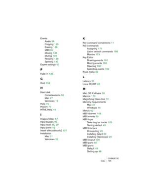 Page 195CUBASE SE
Index 195
Events
Audio
 58
Copying
 135
Erasing
 136
MIDI
 60
Moving
 134
Muting
 136
Resizing
 138
Splitting
 137
Expert settings
 53
F
Fade-in 139
G
Grid 134
H
Hard disk
Considerations
 52
Mac
 27
Windows
 15
Help
 10
History
 77
HTML Help
 10
I
Images folder 57
Input busses
 93
Input level
 38, 95
Input ports
 42
Insert effects (Audio)
 127
Installation
Mac
 31
Windows
 21
K
Key command conventions 11
Key commands
Assigning
 171
List of default commands
 186
Macros
 173
Key Editor
Drawing...