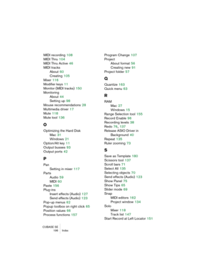 Page 196CUBASE SE
196 Index
MIDI recording 108
MIDI Thru
 104
MIDI Thru Active
 46
MIDI tracks
About
 60
Creating
 105
Mixer
 116
Modifier keys
 11
Monitor (MIDI tracks)
 150
Monitoring
About
 44
Setting up
 98
Mouse recommendations
 28
Multimedia driver
 17
Mute
 118
Mute tool
 136
O
Optimizing the Hard Disk
Mac
 31
Windows
 21
Option/Alt key
 11
Output busses
 93
Output ports
 42
P
Pan
Setting in mixer
 117
Parts
Audio
 59
MIDI
 60
Paste
 156
Plug-ins
Insert effects (Audio)
 127
Send effects (Audio)
 123...