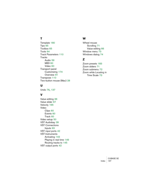 Page 197CUBASE SE
Index 197
T
Template 180
Tips
 65
Toolbox
 65
Tools
 64
Track Parameters
 110
Tracks
Audio
 59
MIDI
 60
Video
 60
Transport panel
Customizing
 174
Overview
 81
Transpose
 110
Two-button mouse (Mac)
 28
U
Undo 76, 137
V
Value editing 66
Value slider
 67
Velocity
 165
Video
Clips
 60
Events
 60
Track
 60
Video setup
 50
VST Audiobay
 39
VST Connections
Inputs
 93
VST input ports
 42
VST Instruments
Activating
 143
Playing in real time
 149
Routing tracks to
 145
VST output ports
 42
W
Wheel...