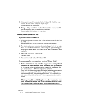 Page 22CUBASE SE2 – 22 Installation and Requirements for Windows
8.At one point you will be asked whether Cubase SE should be avail-
able to all users of the computer or just to you.
Choose the option that suits you best.
9.Finally, a dialog box informs you that the installation was successful 
and recommends that you restart your computer.
Remove the DVD-ROM and store it in a safe place.
Setting up the protection key
If you are a new Cubase SE user
1.After restarting the computer, plug in the hardware...