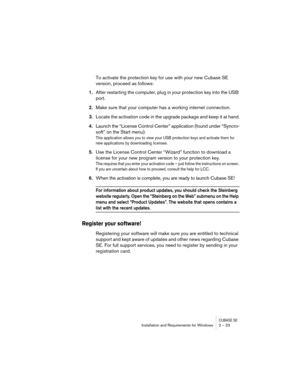 Page 23CUBASE SEInstallation and Requirements for Windows 2 – 23
To activate the protection key for use with your new Cubase SE 
version, proceed as follows:
1.After restarting the computer, plug in your protection key into the USB 
port.
2.Make sure that your computer has a working internet connection.
3.Locate the activation code in the upgrade package and keep it at hand.
4.Launch the “License Control Center” application (found under “Syncro-
soft” on the Start menu).
This application allows you to view your...