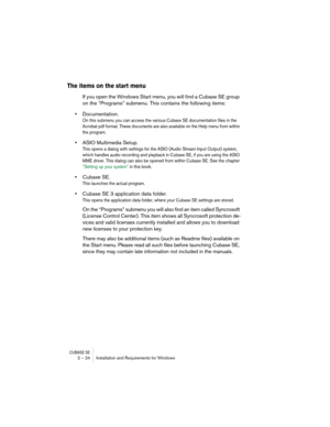 Page 24CUBASE SE2 – 24 Installation and Requirements for Windows
The items on the start menu
If you open the Windows Start menu, you will find a Cubase SE group 
on the “Programs” submenu. This contains the following items:
•Documentation.
On this submenu you can access the various Cubase SE documentation files in the 
Acrobat pdf format. These documents are also available on the Help menu from within 
the program.
•ASIO Multimedia Setup.
This opens a dialog with settings for the ASIO (Audio Stream Input...