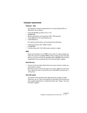 Page 27CUBASE SEInstallation and Requirements for Mac OS X 3 – 27
Computer requirements
Hardware – Mac
The absolute minimum requirements for running Cubase SE on a 
Macintosh are as follows:
• A G4 with 867 MHz and OS X 10.3 or 10.4.
• 384 MB RAM.
• Monitor and graphics card supporting 1024 x 768 resolution.
• A free USB port for the copy protection key.
• A DVD ROM drive.
For optimum performance we recommend the following:
• A G5 dual processor with 1.8 GHz or faster.
• 512 MB RAM.
• A monitor setup with 1152...