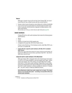 Page 28CUBASE SE3 – 28 Installation and Requirements for Mac OS X
Mouse
Although a regular mouse will work fine with Cubase SE, we recom-
mend that you use a wheel mouse with two mouse buttons.
• Having a wheel mouse will speed up value editing and scrolling considerably.
• If your mouse has two mouse buttons you should program the right mouse 
button to generate a [Ctrl]-click (this is typically the default behavior of the 
right mouse button). 
This will allow you to bring up context menus by right clicking...