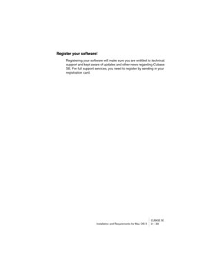 Page 33CUBASE SEInstallation and Requirements for Mac OS X 3 – 33
Register your software!
Registering your software will make sure you are entitled to technical 
support and kept aware of updates and other news regarding Cubase 
SE. For full support services, you need to register by sending in your 
registration card. 