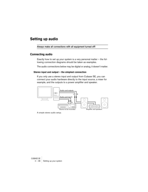 Page 36CUBASE SE4 – 36 Setting up your system
Setting up audio
Always make all connections with all equipment turned off!
Connecting audio
Exactly how to set up your system is a very personal matter – the fol-
lowing connection diagrams should be taken as examples.
The audio connections below may be digital or analog, it doesn’t matter.
Stereo input and output – the simplest connection
If you only use a stereo input and output from Cubase SE, you can 
connect your audio hardware directly to the input source, a...