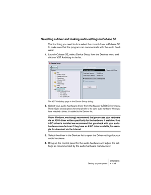 Page 39CUBASE SESetting up your system 4 – 39
Selecting a driver and making audio settings in Cubase SE
The first thing you need to do is select the correct driver in Cubase SE 
to make sure that the program can communicate with the audio hard-
ware:
1.Launch Cubase SE, select Device Setup from the Devices menu and 
click on VST Audiobay in the list.
The VST Audiobay page in the Device Setup dialog.
2.Select your audio hardware driver from the Master ASIO Driver menu.
There may be several options here that all...