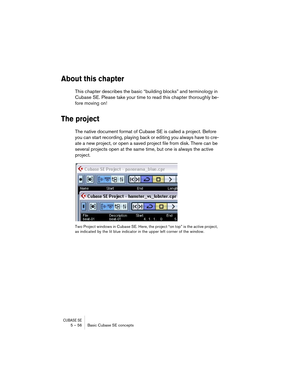 Page 56CUBASE SE5 – 56 Basic Cubase SE concepts
About this chapter
This chapter describes the basic “building blocks” and terminology in 
Cubase SE. Please take your time to read this chapter thoroughly be-
fore moving on!
The project
The native document format of Cubase SE is called a project. Before 
you can start recording, playing back or editing you always have to cre-
ate a new project, or open a saved project file from disk. There can be 
several projects open at the same time, but one is always the...