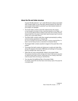 Page 57CUBASE SEBasic Cubase SE concepts 5 – 57
About the file and folder structure
A project file (file extension “.cpr” under Windows) is always associated 
with a project folder on your hard disk. Several projects can share the 
same project folder (which is practical if you have several versions of 
your project, for example).
•The Audio folder contains audio files referenced by the project.
It is also possible for the project to refer to audio files elsewhere on your disk(s) – you 
can even specify...