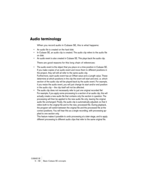 Page 58CUBASE SE5 – 58 Basic Cubase SE concepts
Audio terminology
When you record audio in Cubase SE, this is what happens:
• An audio file is created on the hard disk.
• In Cubase SE, an audio clip is created. The audio clip refers to the audio file 
on disk.
• An audio event is also created in Cubase SE. This plays back the audio clip.
There are good reasons for this long chain of references:
• The audio event is the object that you place on a time position in Cubase SE. 
If you make copies of an audio event...